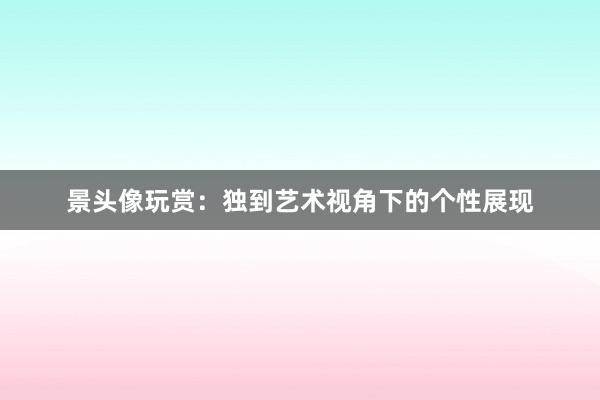 景头像玩赏：独到艺术视角下的个性展现